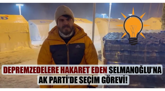 Depremzedelere hakaret eden Selmanoğlu’na AK Parti’de seçim görevi!